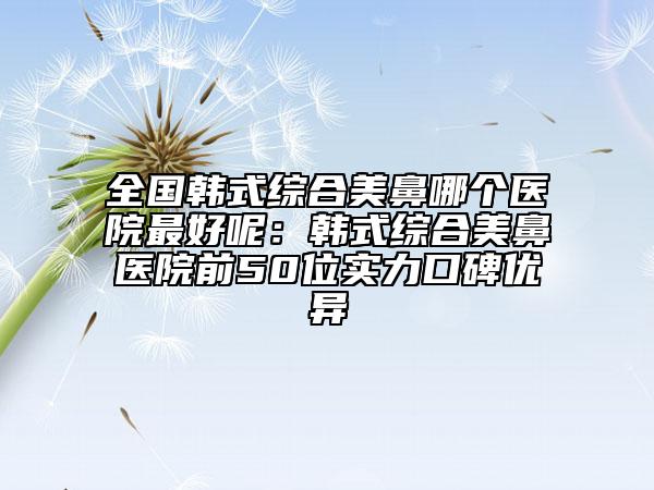 全国韩式综合美鼻哪个医院最好呢：韩式综合美鼻医院前50位实力口碑优异
