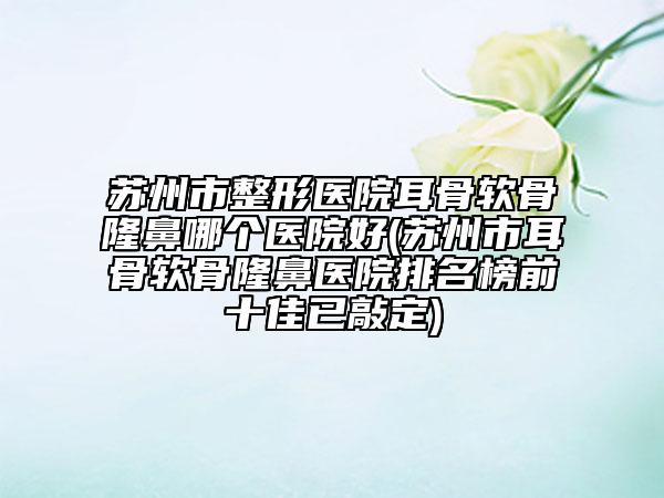 苏州市整形医院耳骨软骨隆鼻哪个医院好(苏州市耳骨软骨隆鼻医院排名榜前十佳已敲定)