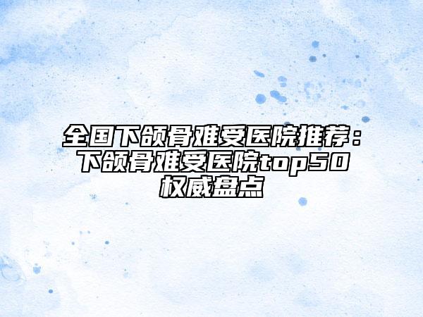 全国下颌骨难受医院推荐：下颌骨难受医院top50权威盘点