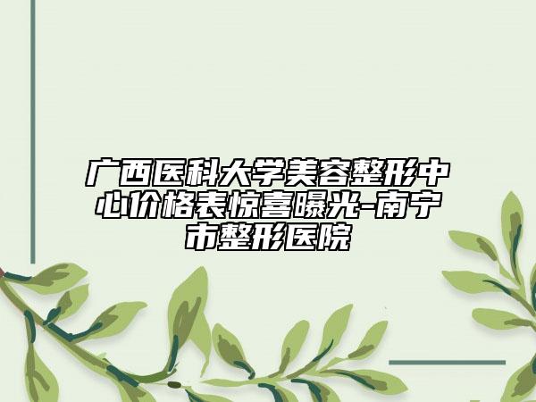 广西医科大学美容整形中心价格表惊喜曝光-南宁市整形医院