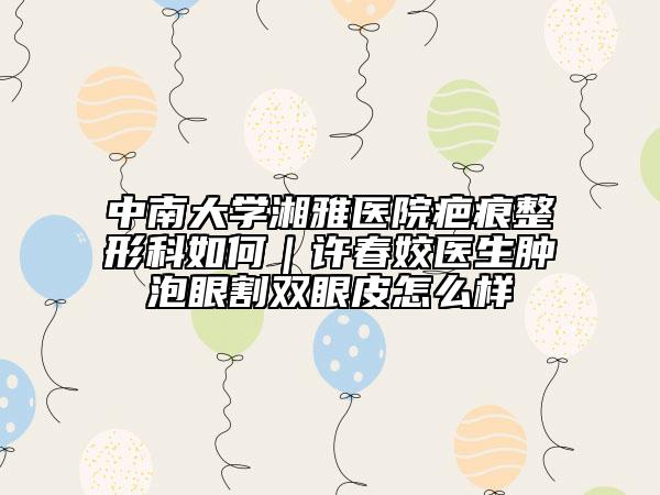 中南大学湘雅医院疤痕整形科如何｜许春姣医生肿泡眼割双眼皮怎么样