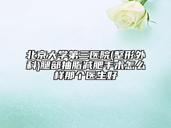 北京大学第三医院(整形外科)腿部抽脂减肥手术怎么样那个医生好