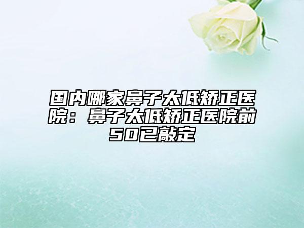 国内哪家鼻子太低矫正医院：鼻子太低矫正医院前50已敲定