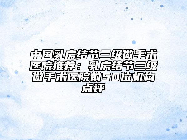中国乳房结节三级做手术医院推荐：乳房结节三级做手术医院前50位机构点评