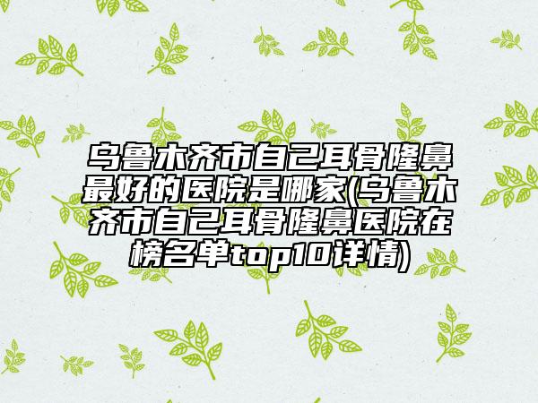 乌鲁木齐市自己耳骨隆鼻最好的医院是哪家(乌鲁木齐市自己耳骨隆鼻医院在榜名单top10详情)