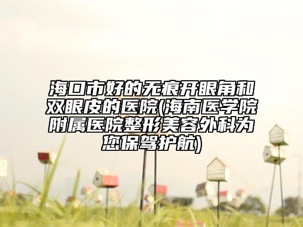 海口市好的无痕开眼角和双眼皮的医院(海南医学院附属医院整形美容外科为您保驾护航)