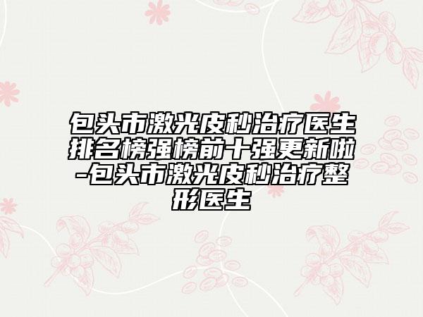 包头市激光皮秒治疗医生排名榜强榜前十强更新啦-包头市激光皮秒治疗整形医生