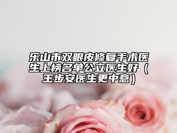 乐山市双眼皮修复手术医生上榜名单公立医生好（王步安医生更中意）