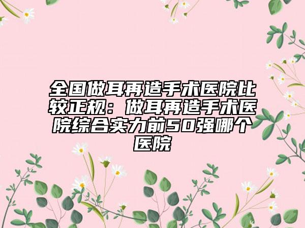 全国做耳再造手术医院比较正规：做耳再造手术医院综合实力前50强哪个医院