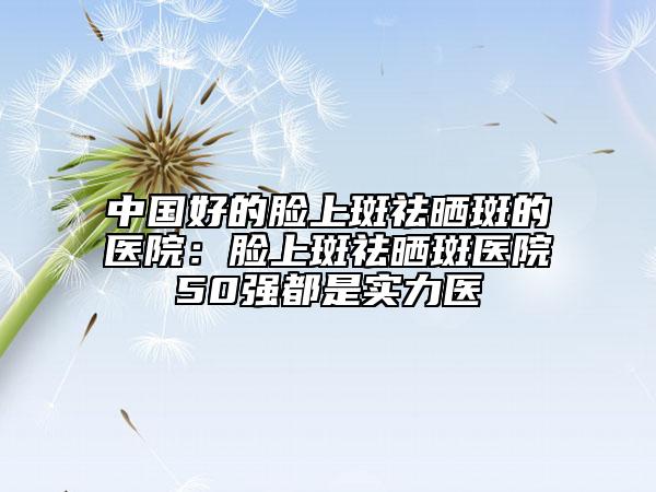 中国好的脸上斑祛晒斑的医院：脸上斑祛晒斑医院50强都是实力医