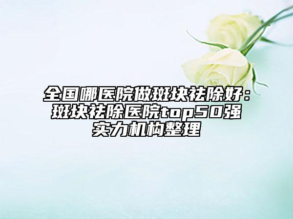 全国哪医院做斑块祛除好：斑块祛除医院top50强实力机构整理