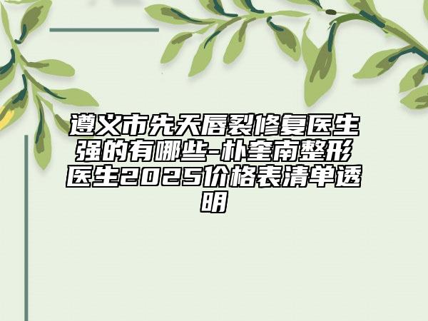 遵义市先天唇裂修复医生强的有哪些-朴奎南整形医生2025价格表清单透明