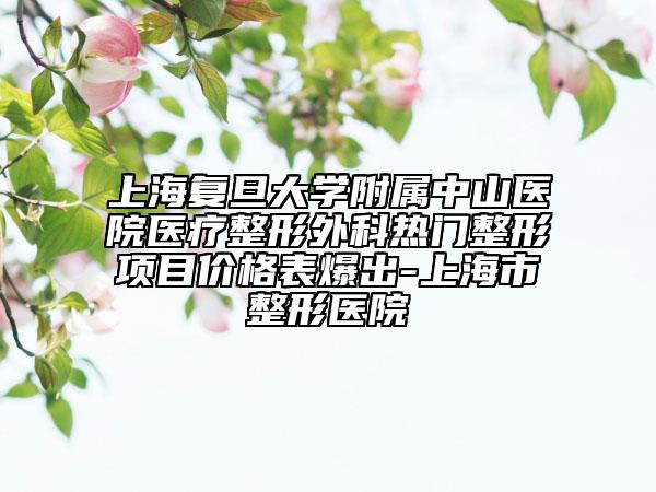 上海复旦大学附属中山医院医疗整形外科热门整形项目价格表爆出-上海市整形医院