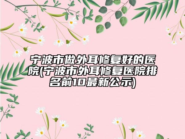 宁波市做外耳修复好的医院(宁波市外耳修复医院排名前10最新公示)