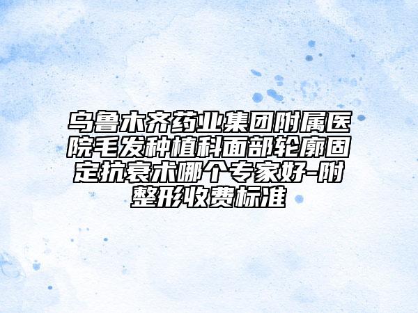 乌鲁木齐药业集团附属医院毛发种植科面部轮廓固定抗衰术哪个专家好-附整形收费标准