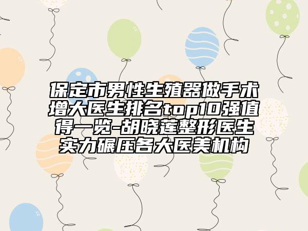 保定市男性生殖器做手术增大医生排名top10强值得一览-胡晓莲整形医生实力碾压各大医美机构