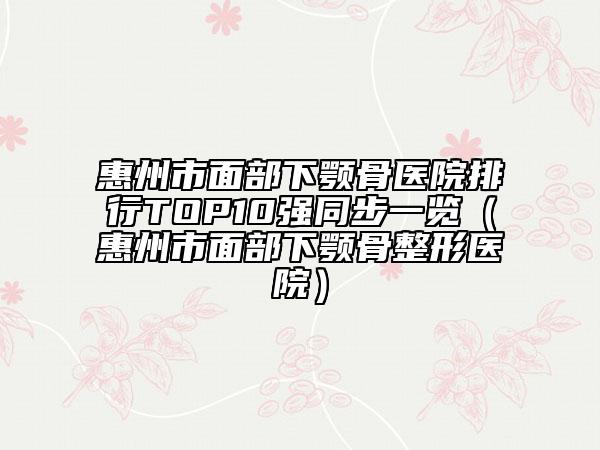 惠州市面部下颚骨医院排行TOP10强同步一览（惠州市面部下颚骨整形医院）