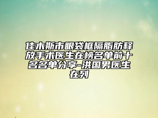 佳木斯市眼袋框隔脂肪释放手术医生在榜名单前十名名单分享-洪国男医生在列