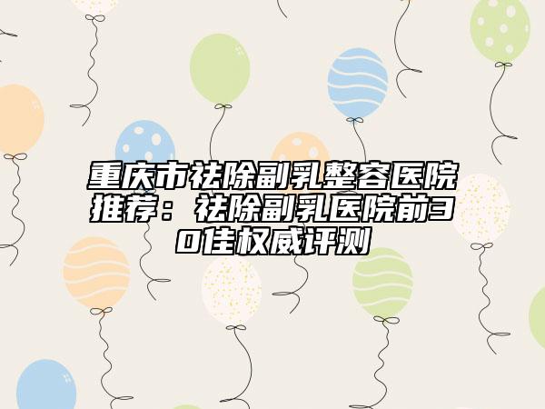 重庆市祛除副乳整容医院推荐：祛除副乳医院前30佳权威评测