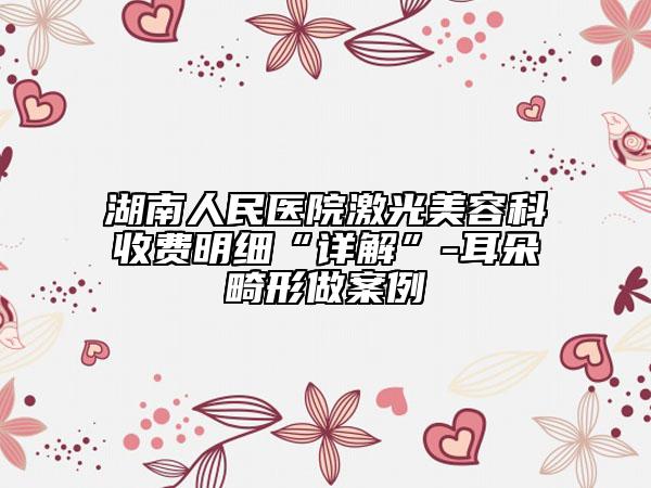 湖南人民医院激光美容科收费明细“详解”-耳朵畸形做案例