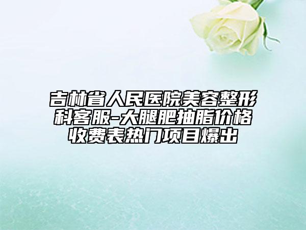 吉林省人民医院美容整形科客服-大腿肥抽脂价格收费表热门项目爆出