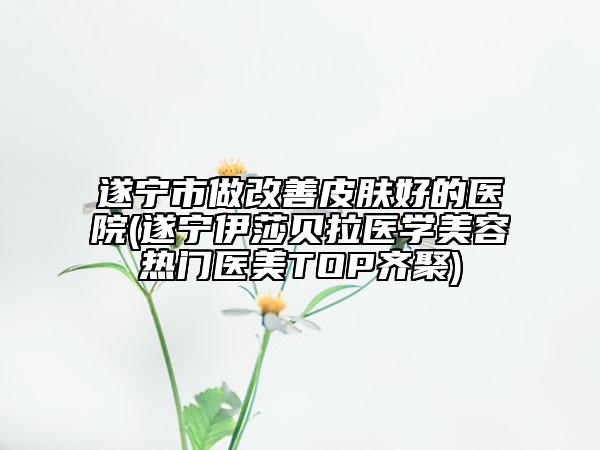 遂宁市做改善皮肤好的医院(遂宁伊莎贝拉医学美容热门医美TOP齐聚)