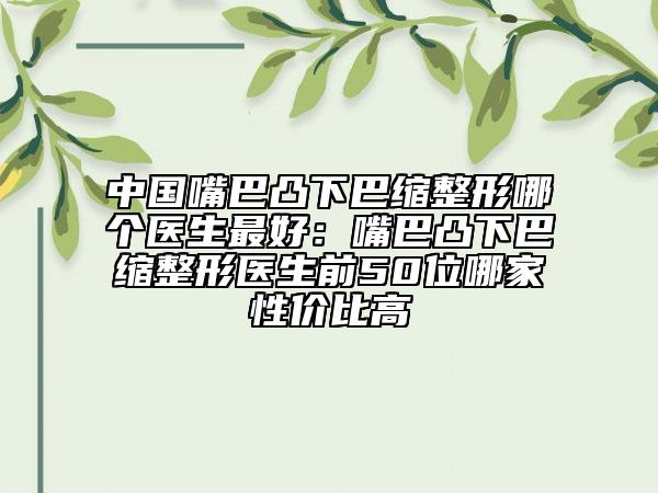中国嘴巴凸下巴缩整形哪个医生最好：嘴巴凸下巴缩整形医生前50位哪家性价比高