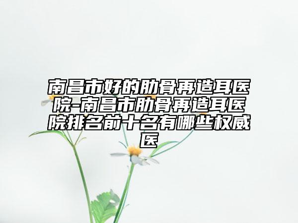 南昌市好的肋骨再造耳医院-南昌市肋骨再造耳医院排名前十名有哪些权威医