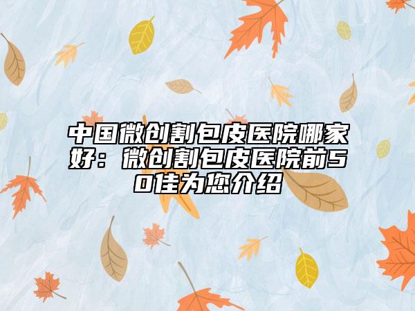 中国微创割包皮医院哪家好：微创割包皮医院前50佳为您介绍