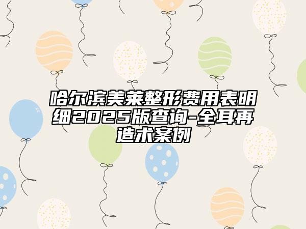 哈尔滨美莱整形费用表明细2025版查询-全耳再造术案例