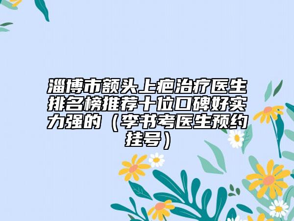 淄博市额头上疤治疗医生排名榜推荐十位口碑好实力强的（李书考医生预约挂号）