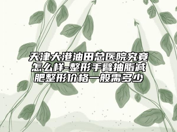 天津大港油田总医院究竟怎么样-整形手臂抽脂减肥整形价格一般需多少