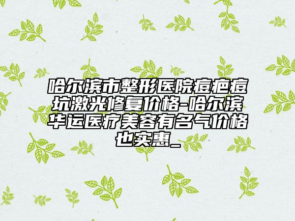 哈尔滨市整形医院痘疤痘坑激光修复价格-哈尔滨华运医疗美容有名气价格也实惠_