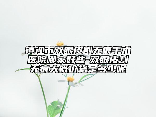 镇江市双眼皮割无痕手术医院哪家好些-双眼皮割无痕大概价格是多少呢