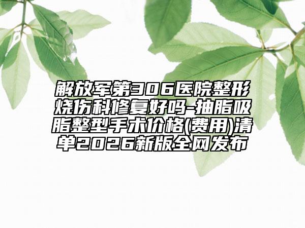 解放军第306医院整形烧伤科修复好吗-抽脂吸脂整型手术价格(费用)清单2026新版全网发布