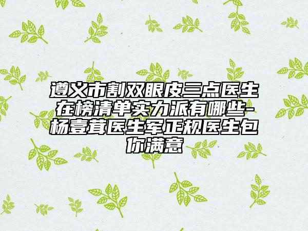 遵义市割双眼皮三点医生在榜清单实力派有哪些-杨壹茸医生军正规医生包你满意