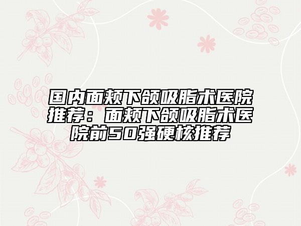 国内面颊下颌吸脂术医院推荐：面颊下颌吸脂术医院前50强硬核推荐