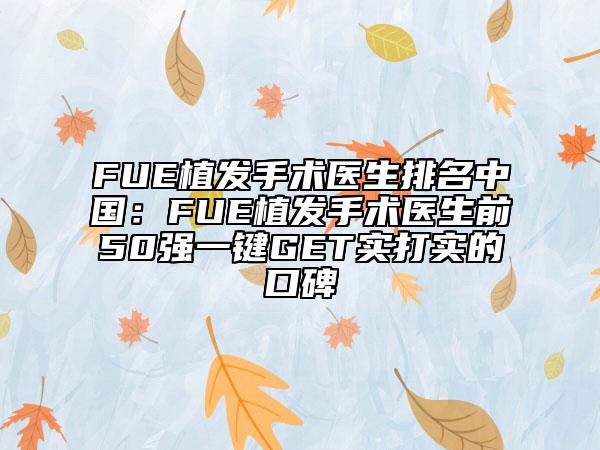 FUE植发手术医生排名中国：FUE植发手术医生前50强一键GET实打实的口碑