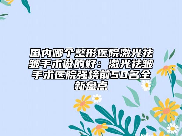 国内哪个整形医院激光祛皱手术做的好：激光祛皱手术医院强榜前50名全新盘点