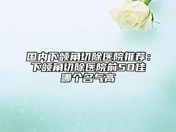 国内下颌角切除医院推荐：下颌角切除医院前50佳哪个名气高
