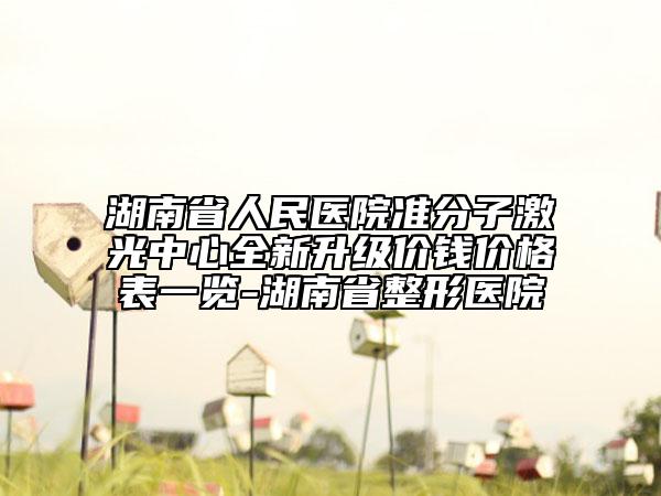 湖南省人民医院准分子激光中心全新升级价钱价格表一览-湖南省整形医院