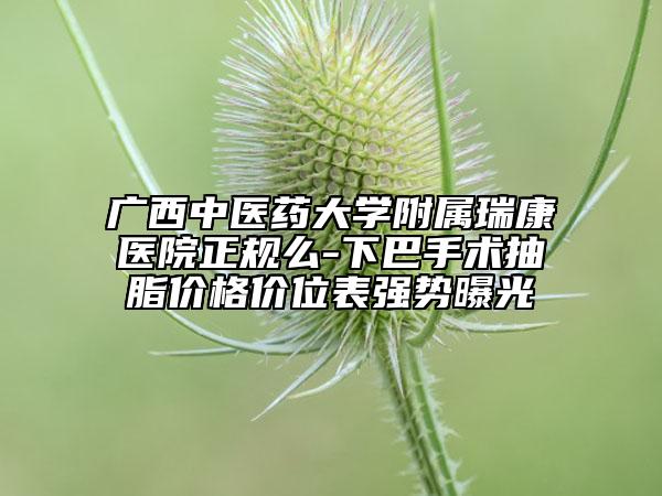 广西中医药大学附属瑞康医院正规么-下巴手术抽脂价格价位表强势曝光