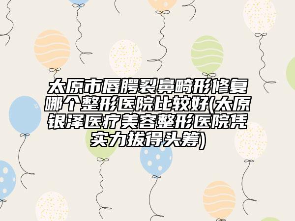 太原市唇腭裂鼻畸形修复哪个整形医院比较好(太原银泽医疗美容整形医院凭实力拔得头筹)