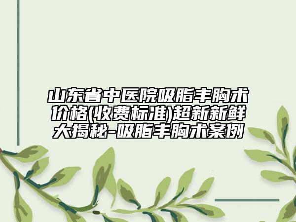 山东省中医院吸脂丰胸术价格(收费标准)超新新鲜大揭秘-吸脂丰胸术案例
