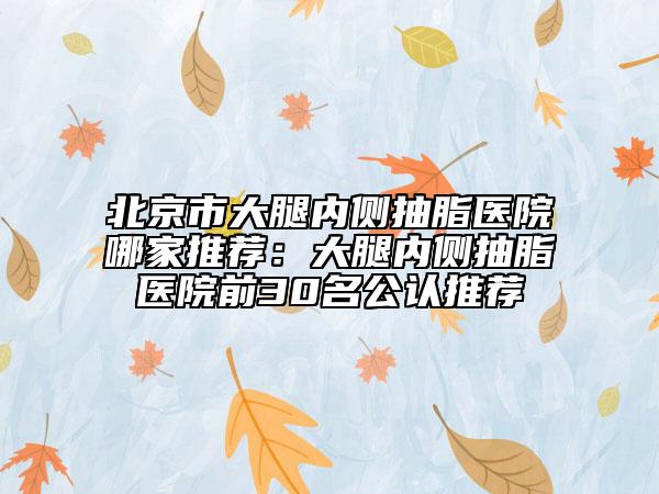 北京市大腿内侧抽脂医院哪家推荐：大腿内侧抽脂医院前30名公认推荐