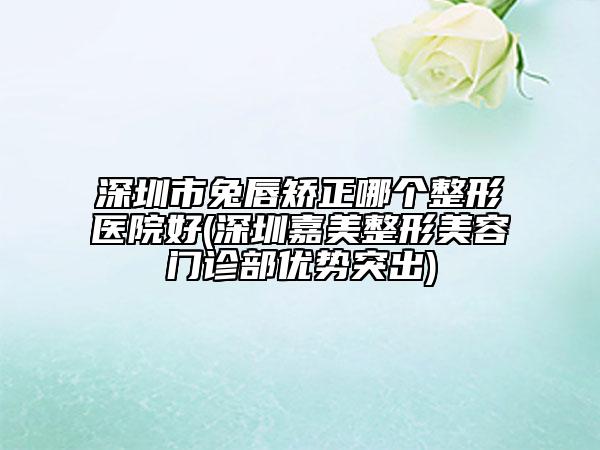 深圳市兔唇矫正哪个整形医院好(深圳嘉美整形美容门诊部优势突出)