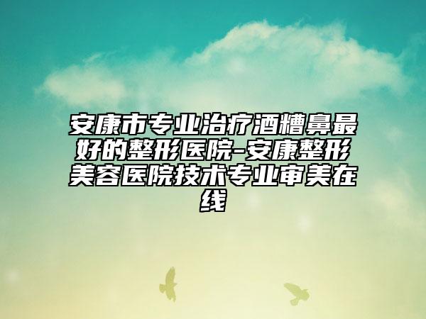 安康市专业治疗酒糟鼻最好的整形医院-安康整形美容医院技术专业审美在线