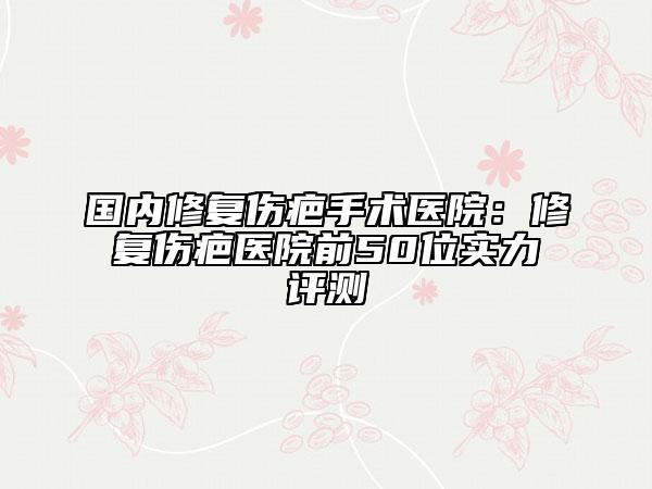 国内修复伤疤手术医院：修复伤疤医院前50位实力评测
