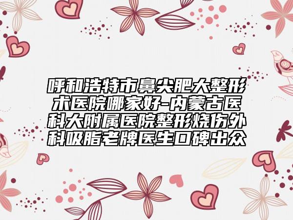 呼和浩特市鼻尖肥大整形术医院哪家好-内蒙古医科大附属医院整形烧伤外科吸脂老牌医生口碑出众