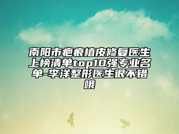 南阳市疤痕植皮修复医生上榜清单top10强专业名单-李洋整形医生很不错哦
